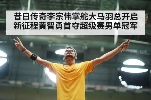 昔日传奇李宗伟掌舵大马羽总开启新征程黄智勇首夺超级赛男单冠军